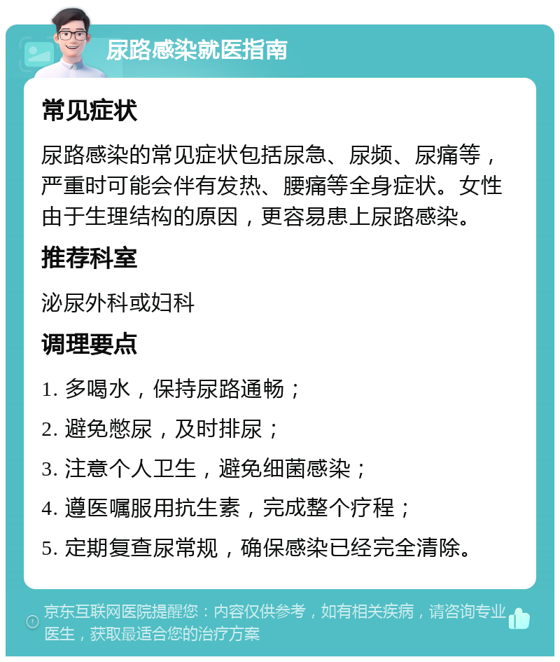 尿路感染就医指南 常见症状 尿路感染的常见症状包括尿急、尿频、尿痛等，严重时可能会伴有发热、腰痛等全身症状。女性由于生理结构的原因，更容易患上尿路感染。 推荐科室 泌尿外科或妇科 调理要点 1. 多喝水，保持尿路通畅； 2. 避免憋尿，及时排尿； 3. 注意个人卫生，避免细菌感染； 4. 遵医嘱服用抗生素，完成整个疗程； 5. 定期复查尿常规，确保感染已经完全清除。