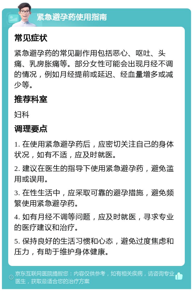 紧急避孕药使用指南 常见症状 紧急避孕药的常见副作用包括恶心、呕吐、头痛、乳房胀痛等。部分女性可能会出现月经不调的情况，例如月经提前或延迟、经血量增多或减少等。 推荐科室 妇科 调理要点 1. 在使用紧急避孕药后，应密切关注自己的身体状况，如有不适，应及时就医。 2. 建议在医生的指导下使用紧急避孕药，避免滥用或误用。 3. 在性生活中，应采取可靠的避孕措施，避免频繁使用紧急避孕药。 4. 如有月经不调等问题，应及时就医，寻求专业的医疗建议和治疗。 5. 保持良好的生活习惯和心态，避免过度焦虑和压力，有助于维护身体健康。