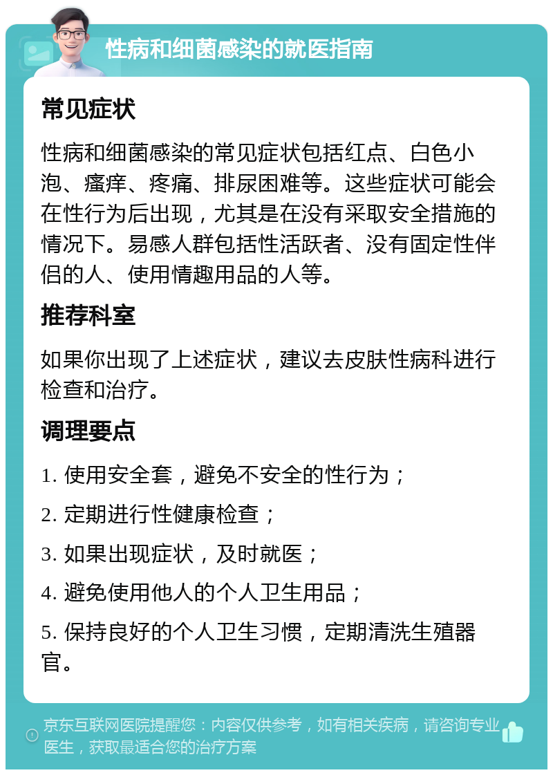 性病和细菌感染的就医指南 常见症状 性病和细菌感染的常见症状包括红点、白色小泡、瘙痒、疼痛、排尿困难等。这些症状可能会在性行为后出现，尤其是在没有采取安全措施的情况下。易感人群包括性活跃者、没有固定性伴侣的人、使用情趣用品的人等。 推荐科室 如果你出现了上述症状，建议去皮肤性病科进行检查和治疗。 调理要点 1. 使用安全套，避免不安全的性行为； 2. 定期进行性健康检查； 3. 如果出现症状，及时就医； 4. 避免使用他人的个人卫生用品； 5. 保持良好的个人卫生习惯，定期清洗生殖器官。