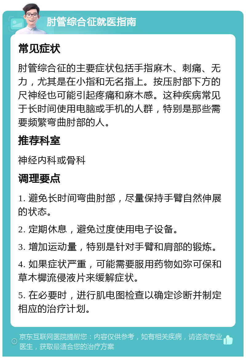 肘管综合征就医指南 常见症状 肘管综合征的主要症状包括手指麻木、刺痛、无力，尤其是在小指和无名指上。按压肘部下方的尺神经也可能引起疼痛和麻木感。这种疾病常见于长时间使用电脑或手机的人群，特别是那些需要频繁弯曲肘部的人。 推荐科室 神经内科或骨科 调理要点 1. 避免长时间弯曲肘部，尽量保持手臂自然伸展的状态。 2. 定期休息，避免过度使用电子设备。 3. 增加运动量，特别是针对手臂和肩部的锻炼。 4. 如果症状严重，可能需要服用药物如弥可保和草木樨流侵液片来缓解症状。 5. 在必要时，进行肌电图检查以确定诊断并制定相应的治疗计划。