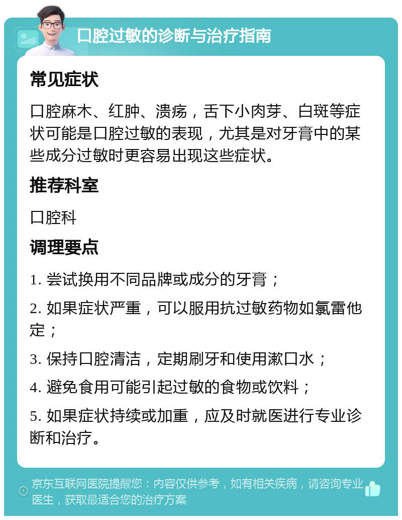 口腔过敏的诊断与治疗指南 常见症状 口腔麻木、红肿、溃疡，舌下小肉芽、白斑等症状可能是口腔过敏的表现，尤其是对牙膏中的某些成分过敏时更容易出现这些症状。 推荐科室 口腔科 调理要点 1. 尝试换用不同品牌或成分的牙膏； 2. 如果症状严重，可以服用抗过敏药物如氯雷他定； 3. 保持口腔清洁，定期刷牙和使用漱口水； 4. 避免食用可能引起过敏的食物或饮料； 5. 如果症状持续或加重，应及时就医进行专业诊断和治疗。