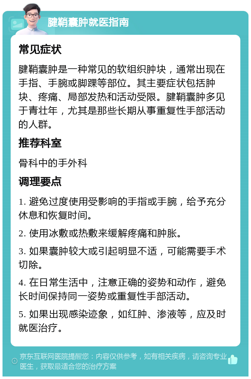 腱鞘囊肿就医指南 常见症状 腱鞘囊肿是一种常见的软组织肿块，通常出现在手指、手腕或脚踝等部位。其主要症状包括肿块、疼痛、局部发热和活动受限。腱鞘囊肿多见于青壮年，尤其是那些长期从事重复性手部活动的人群。 推荐科室 骨科中的手外科 调理要点 1. 避免过度使用受影响的手指或手腕，给予充分休息和恢复时间。 2. 使用冰敷或热敷来缓解疼痛和肿胀。 3. 如果囊肿较大或引起明显不适，可能需要手术切除。 4. 在日常生活中，注意正确的姿势和动作，避免长时间保持同一姿势或重复性手部活动。 5. 如果出现感染迹象，如红肿、渗液等，应及时就医治疗。