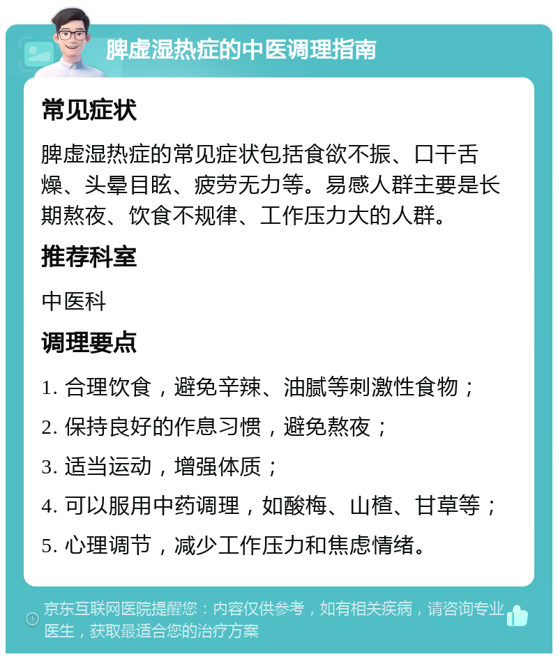 脾虚湿热症的中医调理指南 常见症状 脾虚湿热症的常见症状包括食欲不振、口干舌燥、头晕目眩、疲劳无力等。易感人群主要是长期熬夜、饮食不规律、工作压力大的人群。 推荐科室 中医科 调理要点 1. 合理饮食，避免辛辣、油腻等刺激性食物； 2. 保持良好的作息习惯，避免熬夜； 3. 适当运动，增强体质； 4. 可以服用中药调理，如酸梅、山楂、甘草等； 5. 心理调节，减少工作压力和焦虑情绪。