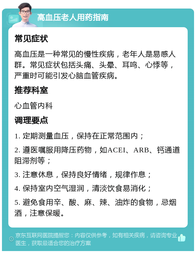 高血压老人用药指南 常见症状 高血压是一种常见的慢性疾病，老年人是易感人群。常见症状包括头痛、头晕、耳鸣、心悸等，严重时可能引发心脑血管疾病。 推荐科室 心血管内科 调理要点 1. 定期测量血压，保持在正常范围内； 2. 遵医嘱服用降压药物，如ACEI、ARB、钙通道阻滞剂等； 3. 注意休息，保持良好情绪，规律作息； 4. 保持室内空气湿润，清淡饮食易消化； 5. 避免食用辛、酸、麻、辣、油炸的食物，忌烟酒，注意保暖。