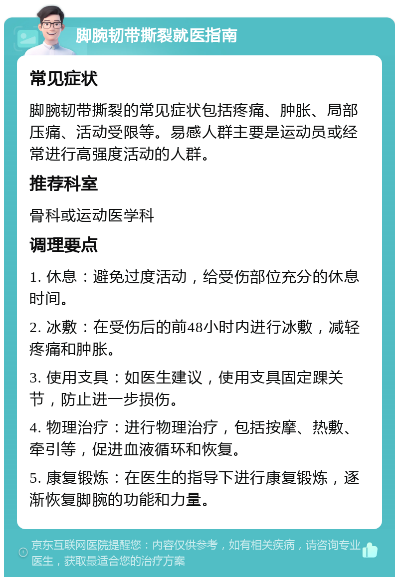 脚腕韧带撕裂就医指南 常见症状 脚腕韧带撕裂的常见症状包括疼痛、肿胀、局部压痛、活动受限等。易感人群主要是运动员或经常进行高强度活动的人群。 推荐科室 骨科或运动医学科 调理要点 1. 休息：避免过度活动，给受伤部位充分的休息时间。 2. 冰敷：在受伤后的前48小时内进行冰敷，减轻疼痛和肿胀。 3. 使用支具：如医生建议，使用支具固定踝关节，防止进一步损伤。 4. 物理治疗：进行物理治疗，包括按摩、热敷、牵引等，促进血液循环和恢复。 5. 康复锻炼：在医生的指导下进行康复锻炼，逐渐恢复脚腕的功能和力量。