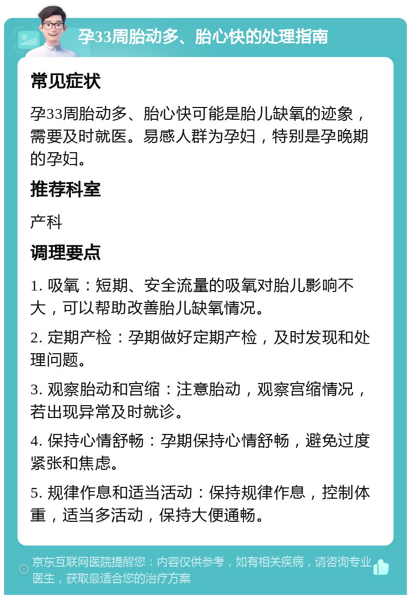 孕33周胎动多、胎心快的处理指南 常见症状 孕33周胎动多、胎心快可能是胎儿缺氧的迹象，需要及时就医。易感人群为孕妇，特别是孕晚期的孕妇。 推荐科室 产科 调理要点 1. 吸氧：短期、安全流量的吸氧对胎儿影响不大，可以帮助改善胎儿缺氧情况。 2. 定期产检：孕期做好定期产检，及时发现和处理问题。 3. 观察胎动和宫缩：注意胎动，观察宫缩情况，若出现异常及时就诊。 4. 保持心情舒畅：孕期保持心情舒畅，避免过度紧张和焦虑。 5. 规律作息和适当活动：保持规律作息，控制体重，适当多活动，保持大便通畅。