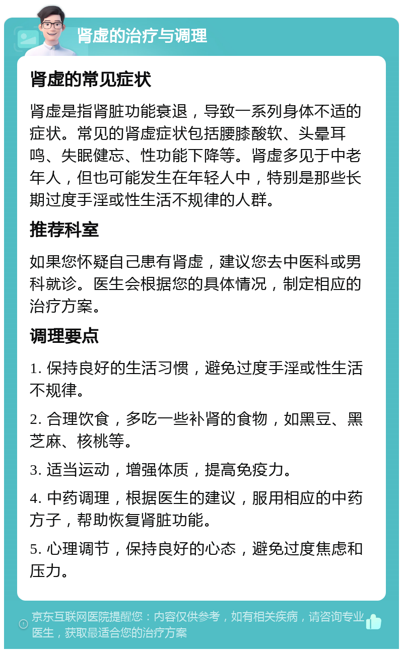 肾虚的治疗与调理 肾虚的常见症状 肾虚是指肾脏功能衰退，导致一系列身体不适的症状。常见的肾虚症状包括腰膝酸软、头晕耳鸣、失眠健忘、性功能下降等。肾虚多见于中老年人，但也可能发生在年轻人中，特别是那些长期过度手淫或性生活不规律的人群。 推荐科室 如果您怀疑自己患有肾虚，建议您去中医科或男科就诊。医生会根据您的具体情况，制定相应的治疗方案。 调理要点 1. 保持良好的生活习惯，避免过度手淫或性生活不规律。 2. 合理饮食，多吃一些补肾的食物，如黑豆、黑芝麻、核桃等。 3. 适当运动，增强体质，提高免疫力。 4. 中药调理，根据医生的建议，服用相应的中药方子，帮助恢复肾脏功能。 5. 心理调节，保持良好的心态，避免过度焦虑和压力。