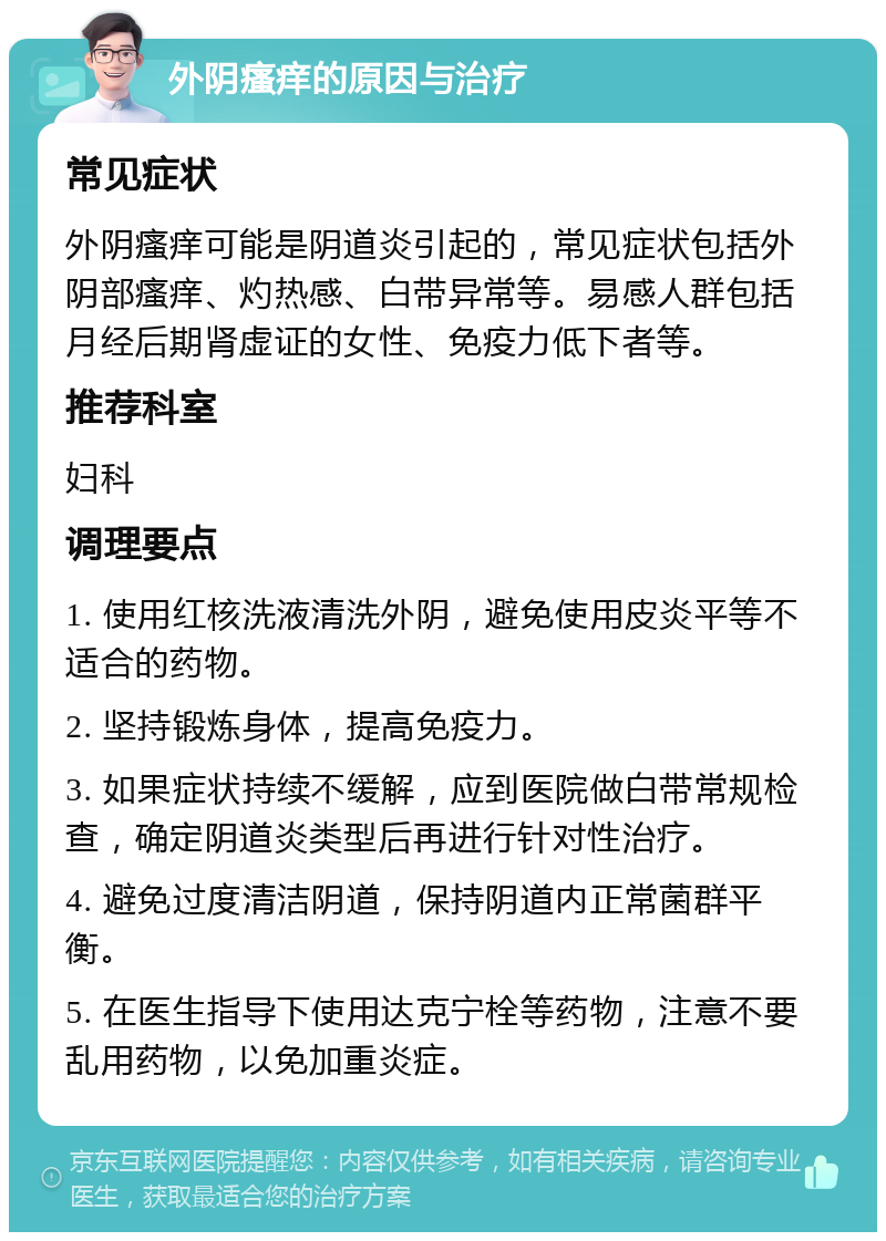 外阴瘙痒的原因与治疗 常见症状 外阴瘙痒可能是阴道炎引起的，常见症状包括外阴部瘙痒、灼热感、白带异常等。易感人群包括月经后期肾虚证的女性、免疫力低下者等。 推荐科室 妇科 调理要点 1. 使用红核洗液清洗外阴，避免使用皮炎平等不适合的药物。 2. 坚持锻炼身体，提高免疫力。 3. 如果症状持续不缓解，应到医院做白带常规检查，确定阴道炎类型后再进行针对性治疗。 4. 避免过度清洁阴道，保持阴道内正常菌群平衡。 5. 在医生指导下使用达克宁栓等药物，注意不要乱用药物，以免加重炎症。