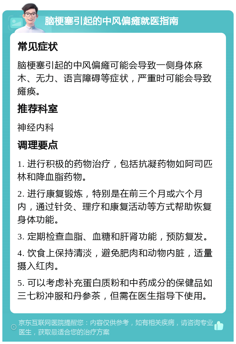 脑梗塞引起的中风偏瘫就医指南 常见症状 脑梗塞引起的中风偏瘫可能会导致一侧身体麻木、无力、语言障碍等症状，严重时可能会导致瘫痪。 推荐科室 神经内科 调理要点 1. 进行积极的药物治疗，包括抗凝药物如阿司匹林和降血脂药物。 2. 进行康复锻炼，特别是在前三个月或六个月内，通过针灸、理疗和康复活动等方式帮助恢复身体功能。 3. 定期检查血脂、血糖和肝肾功能，预防复发。 4. 饮食上保持清淡，避免肥肉和动物内脏，适量摄入红肉。 5. 可以考虑补充蛋白质粉和中药成分的保健品如三七粉冲服和丹参茶，但需在医生指导下使用。