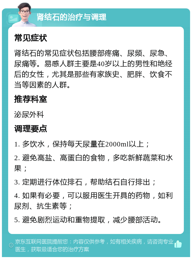 肾结石的治疗与调理 常见症状 肾结石的常见症状包括腰部疼痛、尿频、尿急、尿痛等。易感人群主要是40岁以上的男性和绝经后的女性，尤其是那些有家族史、肥胖、饮食不当等因素的人群。 推荐科室 泌尿外科 调理要点 1. 多饮水，保持每天尿量在2000ml以上； 2. 避免高盐、高蛋白的食物，多吃新鲜蔬菜和水果； 3. 定期进行体位排石，帮助结石自行排出； 4. 如果有必要，可以服用医生开具的药物，如利尿剂、抗生素等； 5. 避免剧烈运动和重物提取，减少腰部活动。