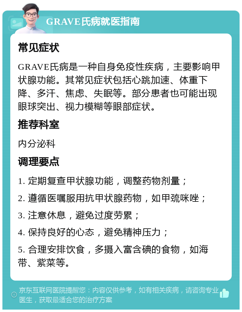 GRAVE氏病就医指南 常见症状 GRAVE氏病是一种自身免疫性疾病，主要影响甲状腺功能。其常见症状包括心跳加速、体重下降、多汗、焦虑、失眠等。部分患者也可能出现眼球突出、视力模糊等眼部症状。 推荐科室 内分泌科 调理要点 1. 定期复查甲状腺功能，调整药物剂量； 2. 遵循医嘱服用抗甲状腺药物，如甲巯咪唑； 3. 注意休息，避免过度劳累； 4. 保持良好的心态，避免精神压力； 5. 合理安排饮食，多摄入富含碘的食物，如海带、紫菜等。