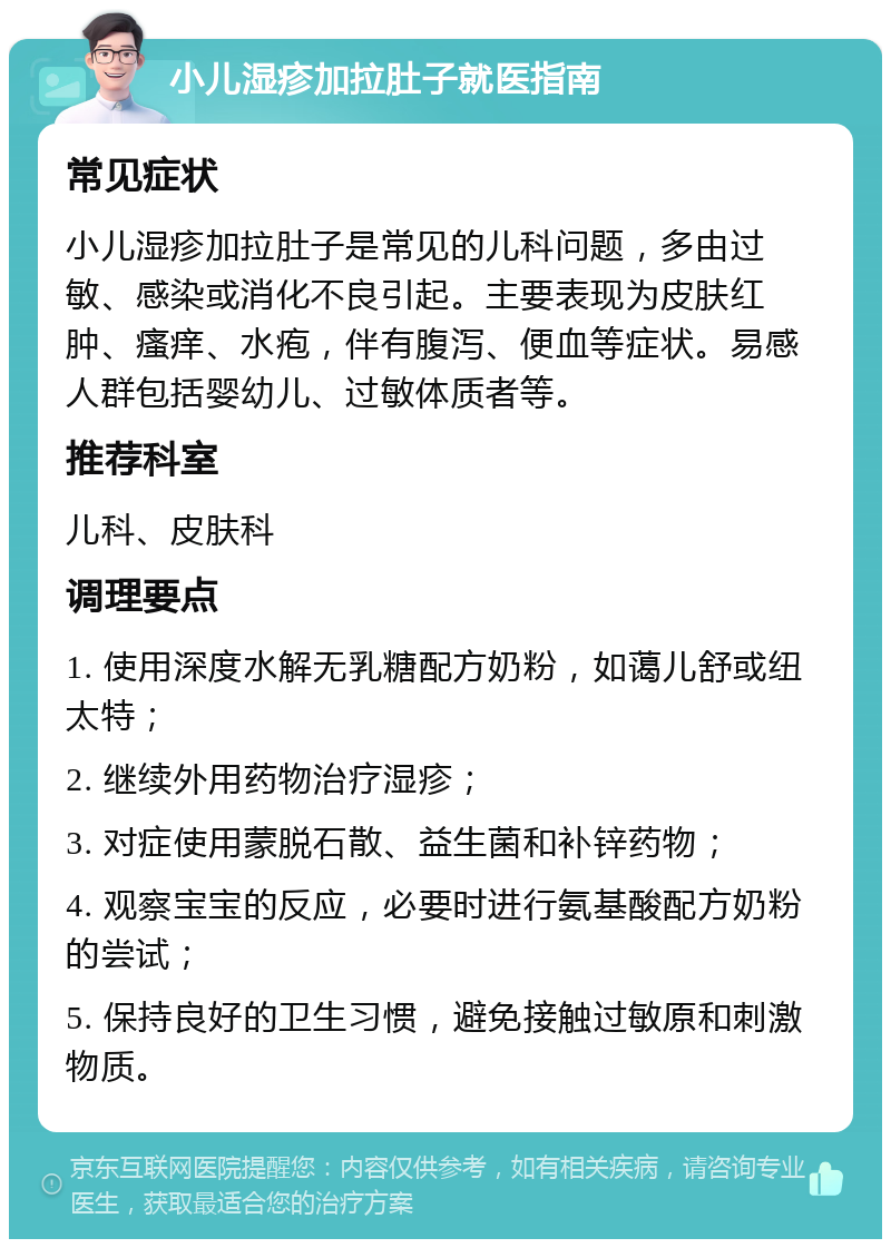 小儿湿疹加拉肚子就医指南 常见症状 小儿湿疹加拉肚子是常见的儿科问题，多由过敏、感染或消化不良引起。主要表现为皮肤红肿、瘙痒、水疱，伴有腹泻、便血等症状。易感人群包括婴幼儿、过敏体质者等。 推荐科室 儿科、皮肤科 调理要点 1. 使用深度水解无乳糖配方奶粉，如蔼儿舒或纽太特； 2. 继续外用药物治疗湿疹； 3. 对症使用蒙脱石散、益生菌和补锌药物； 4. 观察宝宝的反应，必要时进行氨基酸配方奶粉的尝试； 5. 保持良好的卫生习惯，避免接触过敏原和刺激物质。