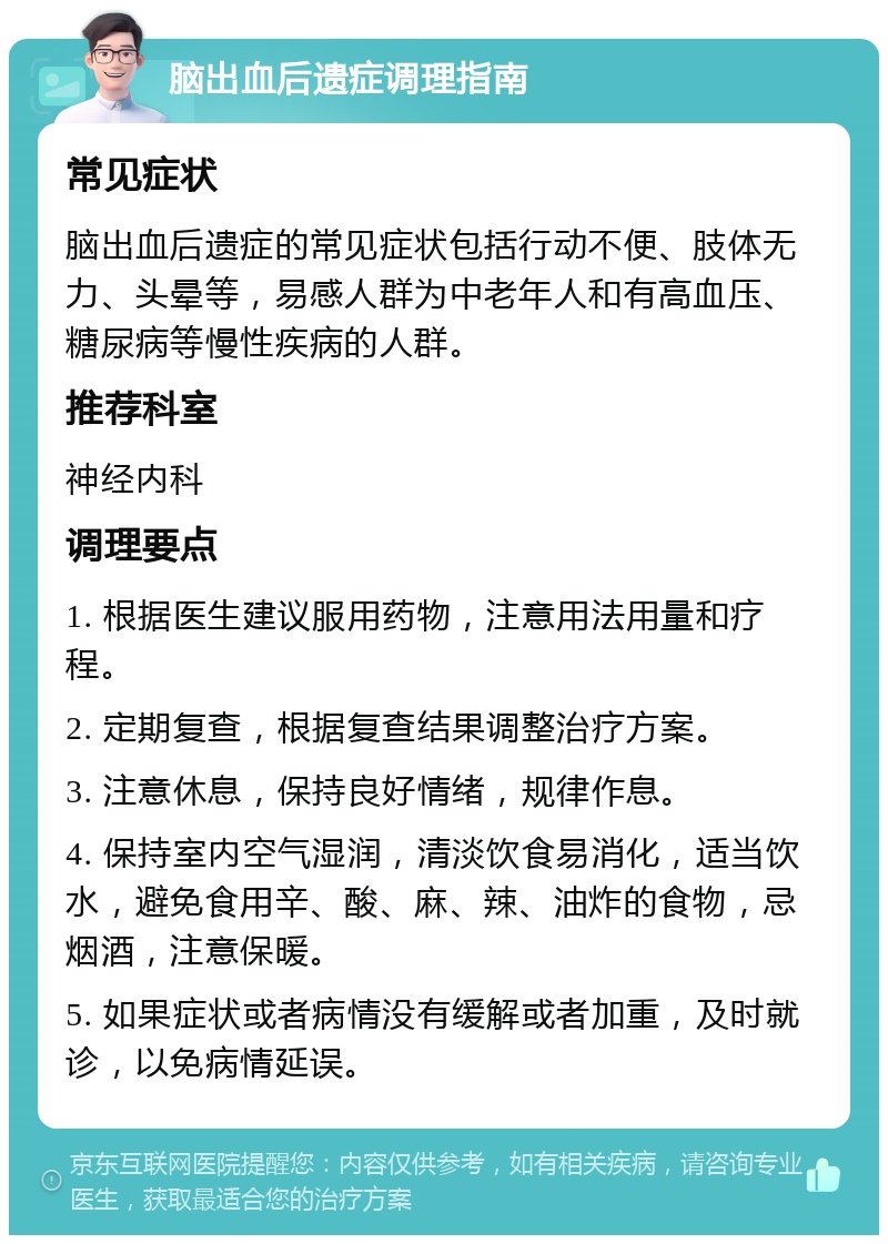 脑出血后遗症调理指南 常见症状 脑出血后遗症的常见症状包括行动不便、肢体无力、头晕等，易感人群为中老年人和有高血压、糖尿病等慢性疾病的人群。 推荐科室 神经内科 调理要点 1. 根据医生建议服用药物，注意用法用量和疗程。 2. 定期复查，根据复查结果调整治疗方案。 3. 注意休息，保持良好情绪，规律作息。 4. 保持室内空气湿润，清淡饮食易消化，适当饮水，避免食用辛、酸、麻、辣、油炸的食物，忌烟酒，注意保暖。 5. 如果症状或者病情没有缓解或者加重，及时就诊，以免病情延误。