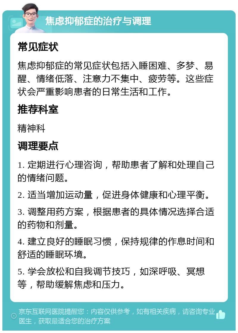 焦虑抑郁症的治疗与调理 常见症状 焦虑抑郁症的常见症状包括入睡困难、多梦、易醒、情绪低落、注意力不集中、疲劳等。这些症状会严重影响患者的日常生活和工作。 推荐科室 精神科 调理要点 1. 定期进行心理咨询，帮助患者了解和处理自己的情绪问题。 2. 适当增加运动量，促进身体健康和心理平衡。 3. 调整用药方案，根据患者的具体情况选择合适的药物和剂量。 4. 建立良好的睡眠习惯，保持规律的作息时间和舒适的睡眠环境。 5. 学会放松和自我调节技巧，如深呼吸、冥想等，帮助缓解焦虑和压力。