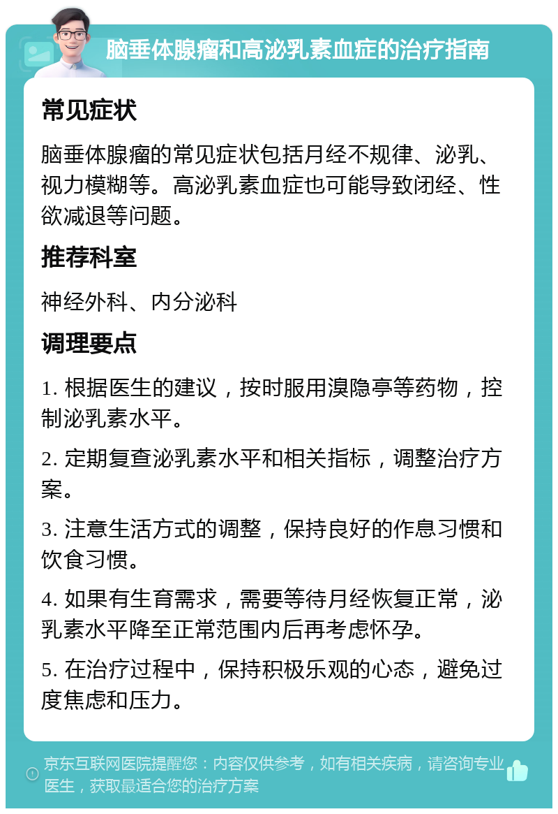 脑垂体腺瘤和高泌乳素血症的治疗指南 常见症状 脑垂体腺瘤的常见症状包括月经不规律、泌乳、视力模糊等。高泌乳素血症也可能导致闭经、性欲减退等问题。 推荐科室 神经外科、内分泌科 调理要点 1. 根据医生的建议，按时服用溴隐亭等药物，控制泌乳素水平。 2. 定期复查泌乳素水平和相关指标，调整治疗方案。 3. 注意生活方式的调整，保持良好的作息习惯和饮食习惯。 4. 如果有生育需求，需要等待月经恢复正常，泌乳素水平降至正常范围内后再考虑怀孕。 5. 在治疗过程中，保持积极乐观的心态，避免过度焦虑和压力。