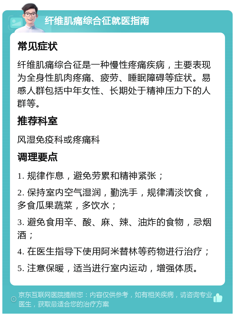 纤维肌痛综合征就医指南 常见症状 纤维肌痛综合征是一种慢性疼痛疾病，主要表现为全身性肌肉疼痛、疲劳、睡眠障碍等症状。易感人群包括中年女性、长期处于精神压力下的人群等。 推荐科室 风湿免疫科或疼痛科 调理要点 1. 规律作息，避免劳累和精神紧张； 2. 保持室内空气湿润，勤洗手，规律清淡饮食，多食瓜果蔬菜，多饮水； 3. 避免食用辛、酸、麻、辣、油炸的食物，忌烟酒； 4. 在医生指导下使用阿米替林等药物进行治疗； 5. 注意保暖，适当进行室内运动，增强体质。