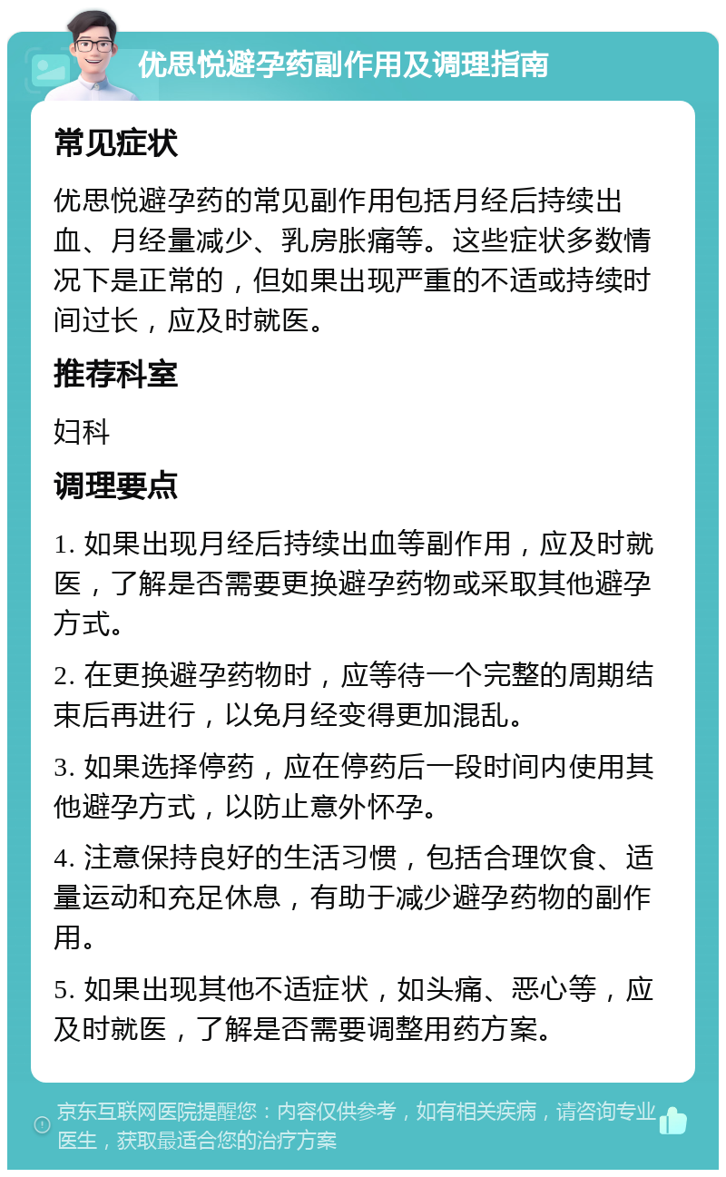 优思悦避孕药副作用及调理指南 常见症状 优思悦避孕药的常见副作用包括月经后持续出血、月经量减少、乳房胀痛等。这些症状多数情况下是正常的，但如果出现严重的不适或持续时间过长，应及时就医。 推荐科室 妇科 调理要点 1. 如果出现月经后持续出血等副作用，应及时就医，了解是否需要更换避孕药物或采取其他避孕方式。 2. 在更换避孕药物时，应等待一个完整的周期结束后再进行，以免月经变得更加混乱。 3. 如果选择停药，应在停药后一段时间内使用其他避孕方式，以防止意外怀孕。 4. 注意保持良好的生活习惯，包括合理饮食、适量运动和充足休息，有助于减少避孕药物的副作用。 5. 如果出现其他不适症状，如头痛、恶心等，应及时就医，了解是否需要调整用药方案。