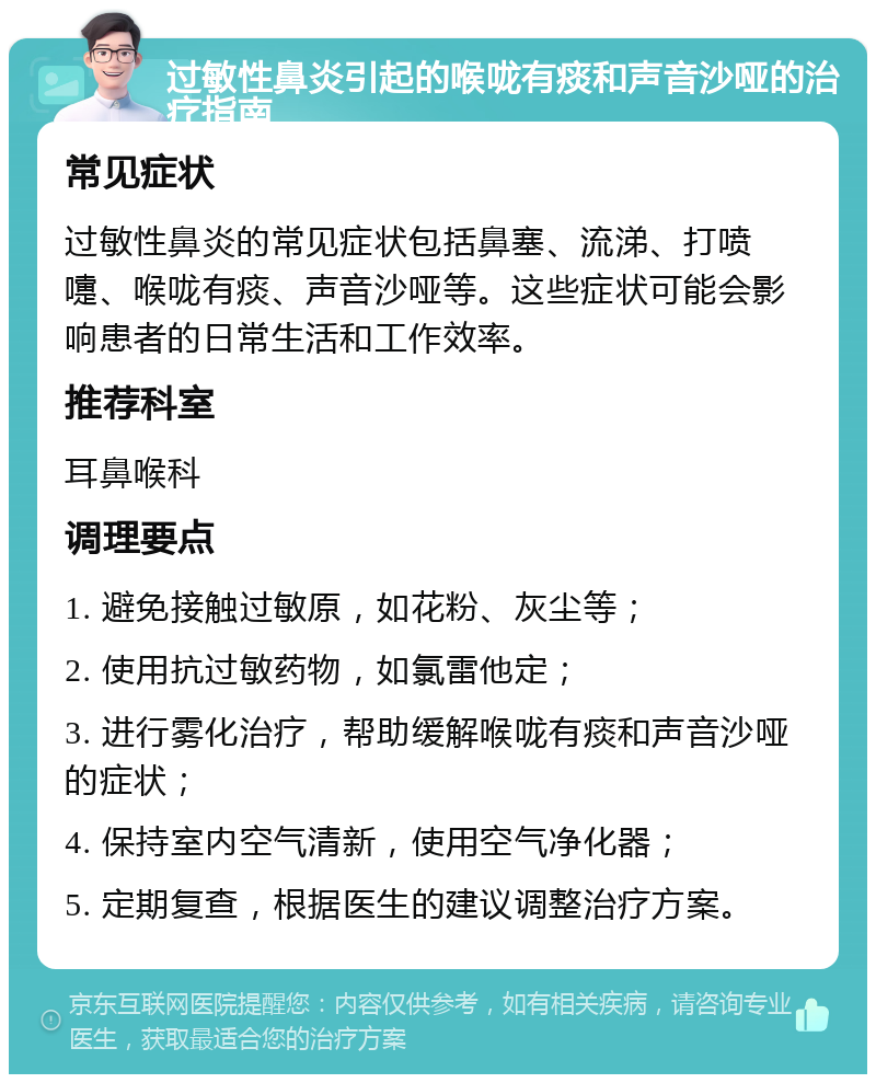 过敏性鼻炎引起的喉咙有痰和声音沙哑的治疗指南 常见症状 过敏性鼻炎的常见症状包括鼻塞、流涕、打喷嚏、喉咙有痰、声音沙哑等。这些症状可能会影响患者的日常生活和工作效率。 推荐科室 耳鼻喉科 调理要点 1. 避免接触过敏原，如花粉、灰尘等； 2. 使用抗过敏药物，如氯雷他定； 3. 进行雾化治疗，帮助缓解喉咙有痰和声音沙哑的症状； 4. 保持室内空气清新，使用空气净化器； 5. 定期复查，根据医生的建议调整治疗方案。