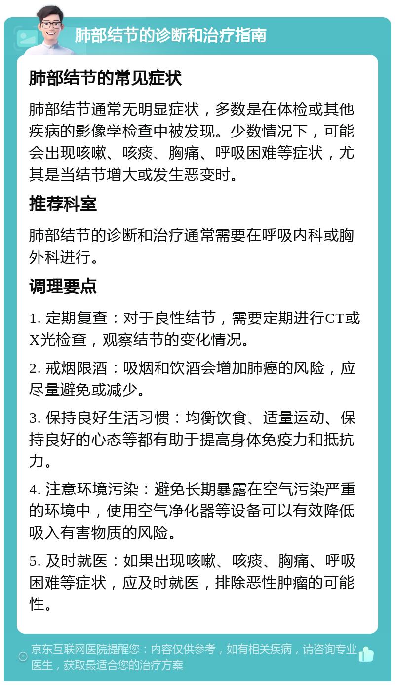 肺部结节的诊断和治疗指南 肺部结节的常见症状 肺部结节通常无明显症状，多数是在体检或其他疾病的影像学检查中被发现。少数情况下，可能会出现咳嗽、咳痰、胸痛、呼吸困难等症状，尤其是当结节增大或发生恶变时。 推荐科室 肺部结节的诊断和治疗通常需要在呼吸内科或胸外科进行。 调理要点 1. 定期复查：对于良性结节，需要定期进行CT或X光检查，观察结节的变化情况。 2. 戒烟限酒：吸烟和饮酒会增加肺癌的风险，应尽量避免或减少。 3. 保持良好生活习惯：均衡饮食、适量运动、保持良好的心态等都有助于提高身体免疫力和抵抗力。 4. 注意环境污染：避免长期暴露在空气污染严重的环境中，使用空气净化器等设备可以有效降低吸入有害物质的风险。 5. 及时就医：如果出现咳嗽、咳痰、胸痛、呼吸困难等症状，应及时就医，排除恶性肿瘤的可能性。