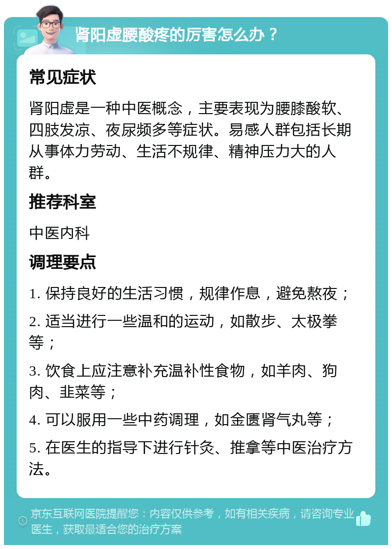 肾阳虚腰酸疼的厉害怎么办？ 常见症状 肾阳虚是一种中医概念，主要表现为腰膝酸软、四肢发凉、夜尿频多等症状。易感人群包括长期从事体力劳动、生活不规律、精神压力大的人群。 推荐科室 中医内科 调理要点 1. 保持良好的生活习惯，规律作息，避免熬夜； 2. 适当进行一些温和的运动，如散步、太极拳等； 3. 饮食上应注意补充温补性食物，如羊肉、狗肉、韭菜等； 4. 可以服用一些中药调理，如金匮肾气丸等； 5. 在医生的指导下进行针灸、推拿等中医治疗方法。