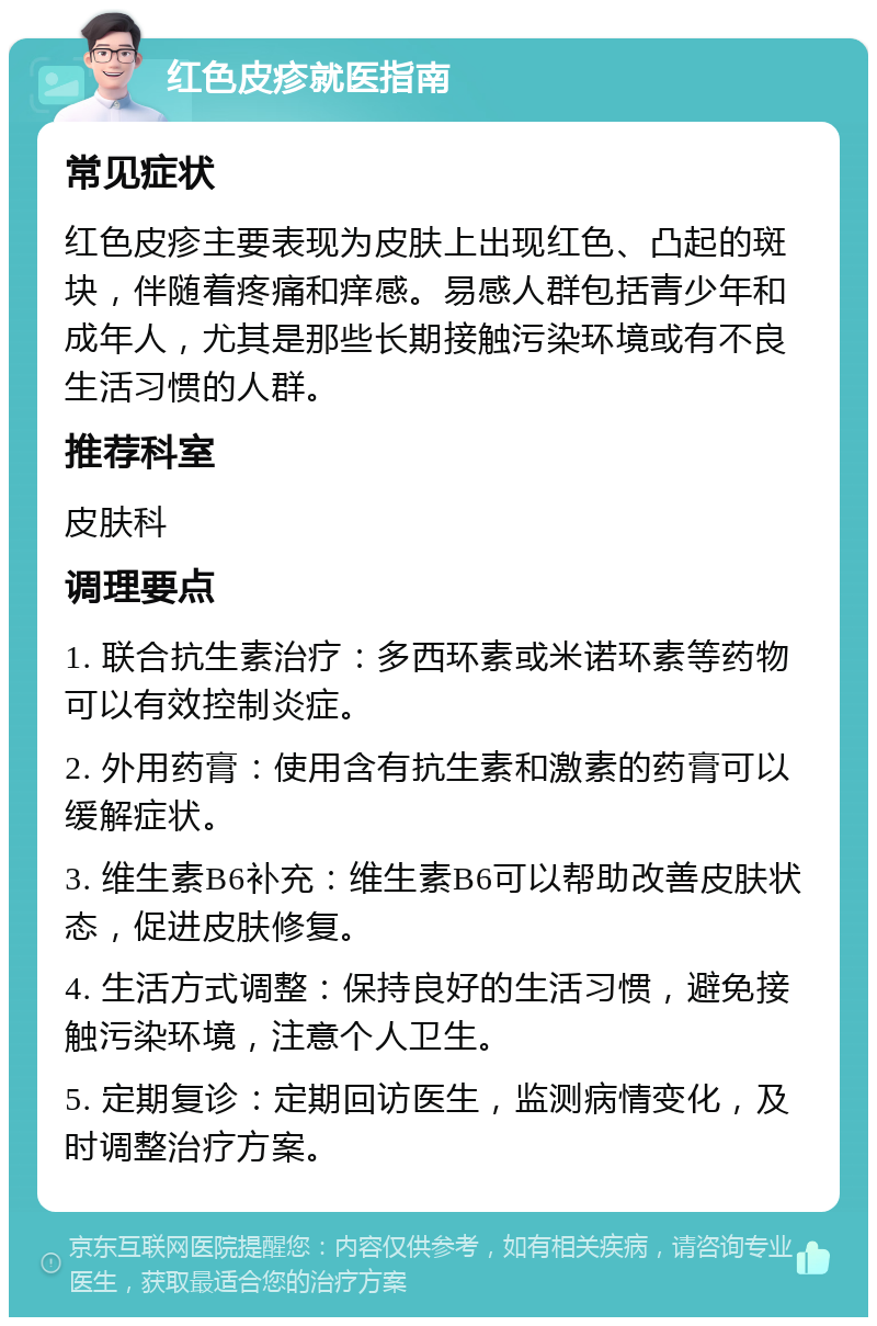 红色皮疹就医指南 常见症状 红色皮疹主要表现为皮肤上出现红色、凸起的斑块，伴随着疼痛和痒感。易感人群包括青少年和成年人，尤其是那些长期接触污染环境或有不良生活习惯的人群。 推荐科室 皮肤科 调理要点 1. 联合抗生素治疗：多西环素或米诺环素等药物可以有效控制炎症。 2. 外用药膏：使用含有抗生素和激素的药膏可以缓解症状。 3. 维生素B6补充：维生素B6可以帮助改善皮肤状态，促进皮肤修复。 4. 生活方式调整：保持良好的生活习惯，避免接触污染环境，注意个人卫生。 5. 定期复诊：定期回访医生，监测病情变化，及时调整治疗方案。