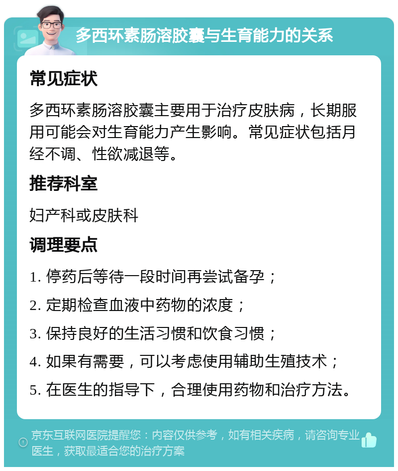 多西环素肠溶胶囊与生育能力的关系 常见症状 多西环素肠溶胶囊主要用于治疗皮肤病，长期服用可能会对生育能力产生影响。常见症状包括月经不调、性欲减退等。 推荐科室 妇产科或皮肤科 调理要点 1. 停药后等待一段时间再尝试备孕； 2. 定期检查血液中药物的浓度； 3. 保持良好的生活习惯和饮食习惯； 4. 如果有需要，可以考虑使用辅助生殖技术； 5. 在医生的指导下，合理使用药物和治疗方法。