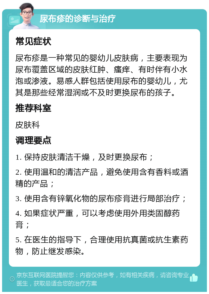 尿布疹的诊断与治疗 常见症状 尿布疹是一种常见的婴幼儿皮肤病，主要表现为尿布覆盖区域的皮肤红肿、瘙痒、有时伴有小水泡或渗液。易感人群包括使用尿布的婴幼儿，尤其是那些经常湿润或不及时更换尿布的孩子。 推荐科室 皮肤科 调理要点 1. 保持皮肤清洁干燥，及时更换尿布； 2. 使用温和的清洁产品，避免使用含有香料或酒精的产品； 3. 使用含有锌氧化物的尿布疹膏进行局部治疗； 4. 如果症状严重，可以考虑使用外用类固醇药膏； 5. 在医生的指导下，合理使用抗真菌或抗生素药物，防止继发感染。