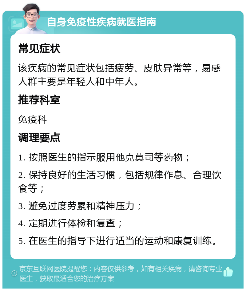 自身免疫性疾病就医指南 常见症状 该疾病的常见症状包括疲劳、皮肤异常等，易感人群主要是年轻人和中年人。 推荐科室 免疫科 调理要点 1. 按照医生的指示服用他克莫司等药物； 2. 保持良好的生活习惯，包括规律作息、合理饮食等； 3. 避免过度劳累和精神压力； 4. 定期进行体检和复查； 5. 在医生的指导下进行适当的运动和康复训练。