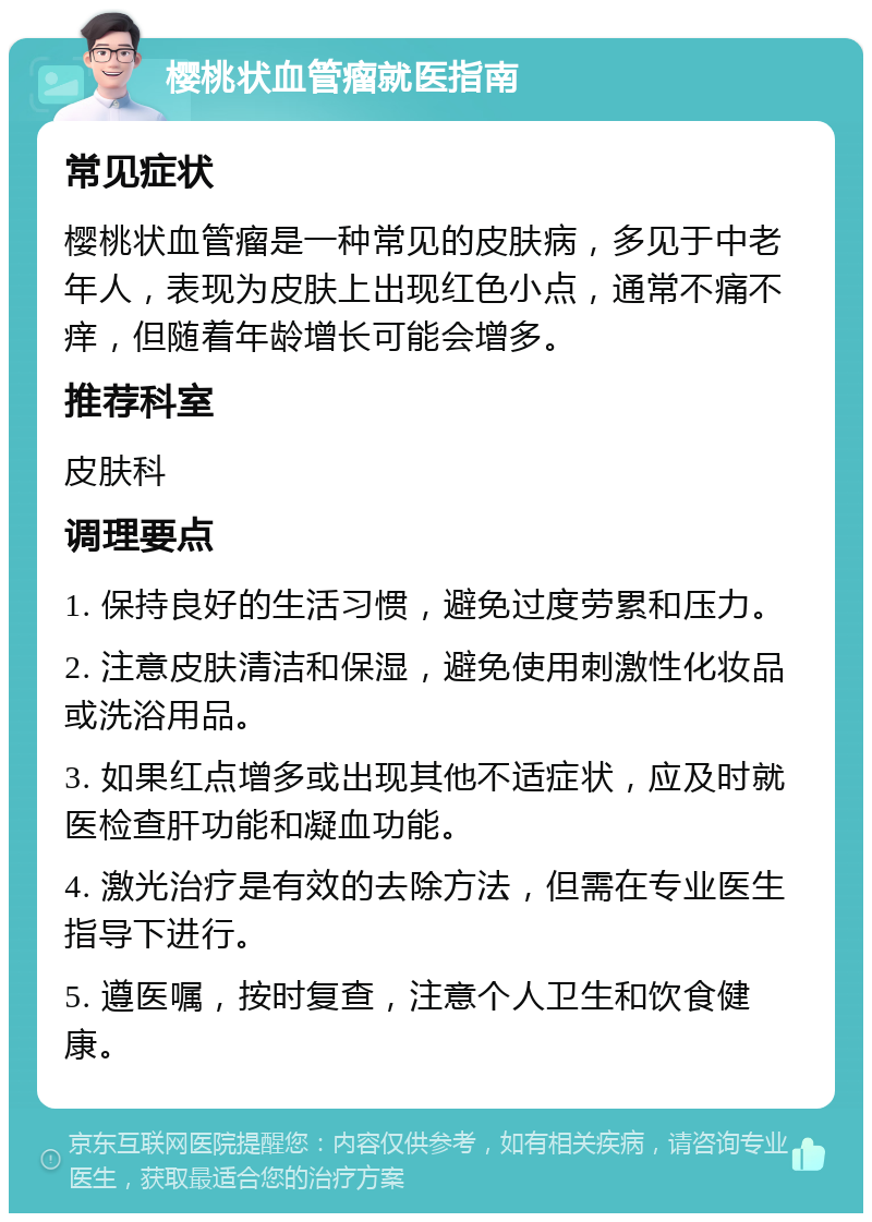 樱桃状血管瘤就医指南 常见症状 樱桃状血管瘤是一种常见的皮肤病，多见于中老年人，表现为皮肤上出现红色小点，通常不痛不痒，但随着年龄增长可能会增多。 推荐科室 皮肤科 调理要点 1. 保持良好的生活习惯，避免过度劳累和压力。 2. 注意皮肤清洁和保湿，避免使用刺激性化妆品或洗浴用品。 3. 如果红点增多或出现其他不适症状，应及时就医检查肝功能和凝血功能。 4. 激光治疗是有效的去除方法，但需在专业医生指导下进行。 5. 遵医嘱，按时复查，注意个人卫生和饮食健康。