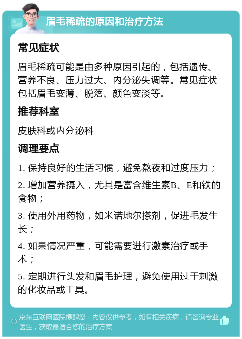 眉毛稀疏的原因和治疗方法 常见症状 眉毛稀疏可能是由多种原因引起的，包括遗传、营养不良、压力过大、内分泌失调等。常见症状包括眉毛变薄、脱落、颜色变淡等。 推荐科室 皮肤科或内分泌科 调理要点 1. 保持良好的生活习惯，避免熬夜和过度压力； 2. 增加营养摄入，尤其是富含维生素B、E和铁的食物； 3. 使用外用药物，如米诺地尔搽剂，促进毛发生长； 4. 如果情况严重，可能需要进行激素治疗或手术； 5. 定期进行头发和眉毛护理，避免使用过于刺激的化妆品或工具。