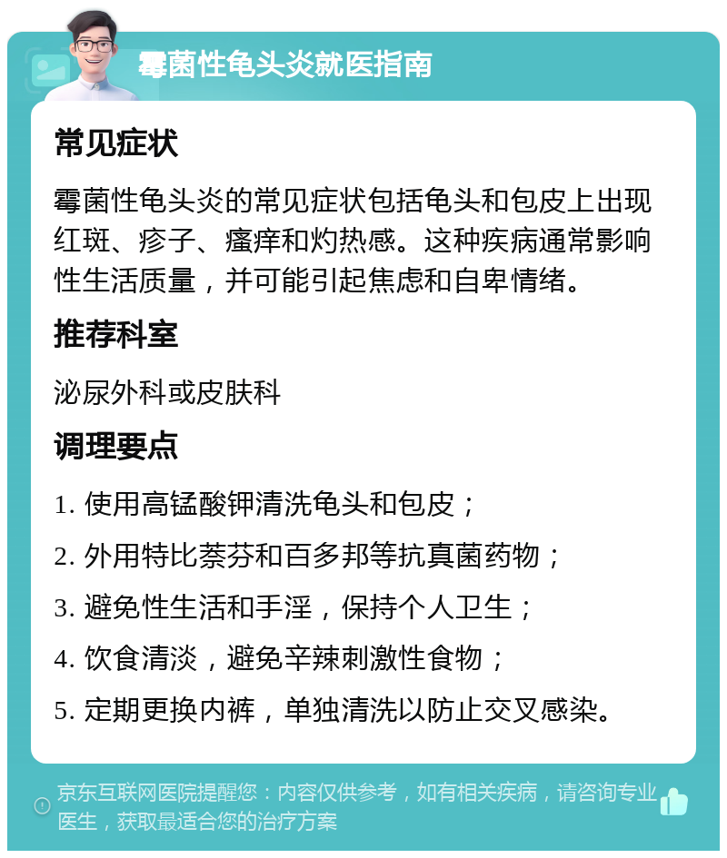 霉菌性龟头炎就医指南 常见症状 霉菌性龟头炎的常见症状包括龟头和包皮上出现红斑、疹子、瘙痒和灼热感。这种疾病通常影响性生活质量，并可能引起焦虑和自卑情绪。 推荐科室 泌尿外科或皮肤科 调理要点 1. 使用高锰酸钾清洗龟头和包皮； 2. 外用特比萘芬和百多邦等抗真菌药物； 3. 避免性生活和手淫，保持个人卫生； 4. 饮食清淡，避免辛辣刺激性食物； 5. 定期更换内裤，单独清洗以防止交叉感染。