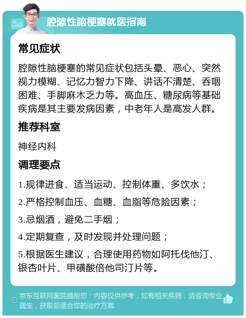 腔隙性脑梗塞就医指南 常见症状 腔隙性脑梗塞的常见症状包括头晕、恶心、突然视力模糊、记忆力智力下降、讲话不清楚、吞咽困难、手脚麻木乏力等。高血压、糖尿病等基础疾病是其主要发病因素，中老年人是高发人群。 推荐科室 神经内科 调理要点 1.规律进食、适当运动、控制体重、多饮水； 2.严格控制血压、血糖、血脂等危险因素； 3.忌烟酒，避免二手烟； 4.定期复查，及时发现并处理问题； 5.根据医生建议，合理使用药物如阿托伐他汀、银杏叶片、甲磺酸倍他司汀片等。