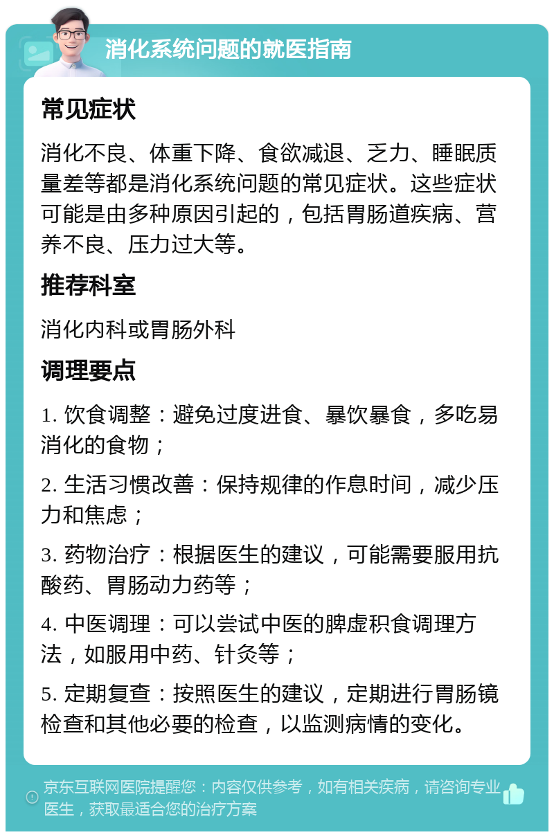 消化系统问题的就医指南 常见症状 消化不良、体重下降、食欲减退、乏力、睡眠质量差等都是消化系统问题的常见症状。这些症状可能是由多种原因引起的，包括胃肠道疾病、营养不良、压力过大等。 推荐科室 消化内科或胃肠外科 调理要点 1. 饮食调整：避免过度进食、暴饮暴食，多吃易消化的食物； 2. 生活习惯改善：保持规律的作息时间，减少压力和焦虑； 3. 药物治疗：根据医生的建议，可能需要服用抗酸药、胃肠动力药等； 4. 中医调理：可以尝试中医的脾虚积食调理方法，如服用中药、针灸等； 5. 定期复查：按照医生的建议，定期进行胃肠镜检查和其他必要的检查，以监测病情的变化。