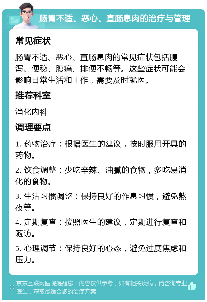 肠胃不适、恶心、直肠息肉的治疗与管理 常见症状 肠胃不适、恶心、直肠息肉的常见症状包括腹泻、便秘、腹痛、排便不畅等。这些症状可能会影响日常生活和工作，需要及时就医。 推荐科室 消化内科 调理要点 1. 药物治疗：根据医生的建议，按时服用开具的药物。 2. 饮食调整：少吃辛辣、油腻的食物，多吃易消化的食物。 3. 生活习惯调整：保持良好的作息习惯，避免熬夜等。 4. 定期复查：按照医生的建议，定期进行复查和随访。 5. 心理调节：保持良好的心态，避免过度焦虑和压力。