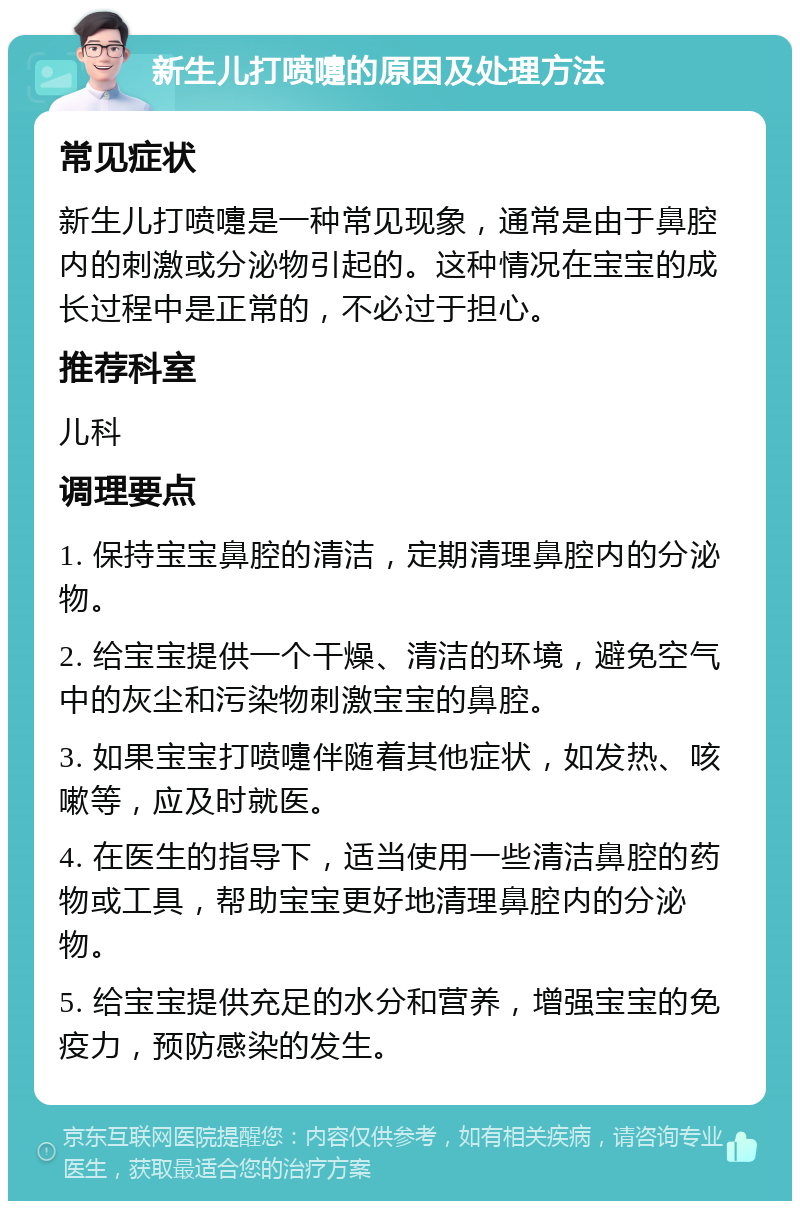 新生儿打喷嚏的原因及处理方法 常见症状 新生儿打喷嚏是一种常见现象，通常是由于鼻腔内的刺激或分泌物引起的。这种情况在宝宝的成长过程中是正常的，不必过于担心。 推荐科室 儿科 调理要点 1. 保持宝宝鼻腔的清洁，定期清理鼻腔内的分泌物。 2. 给宝宝提供一个干燥、清洁的环境，避免空气中的灰尘和污染物刺激宝宝的鼻腔。 3. 如果宝宝打喷嚏伴随着其他症状，如发热、咳嗽等，应及时就医。 4. 在医生的指导下，适当使用一些清洁鼻腔的药物或工具，帮助宝宝更好地清理鼻腔内的分泌物。 5. 给宝宝提供充足的水分和营养，增强宝宝的免疫力，预防感染的发生。