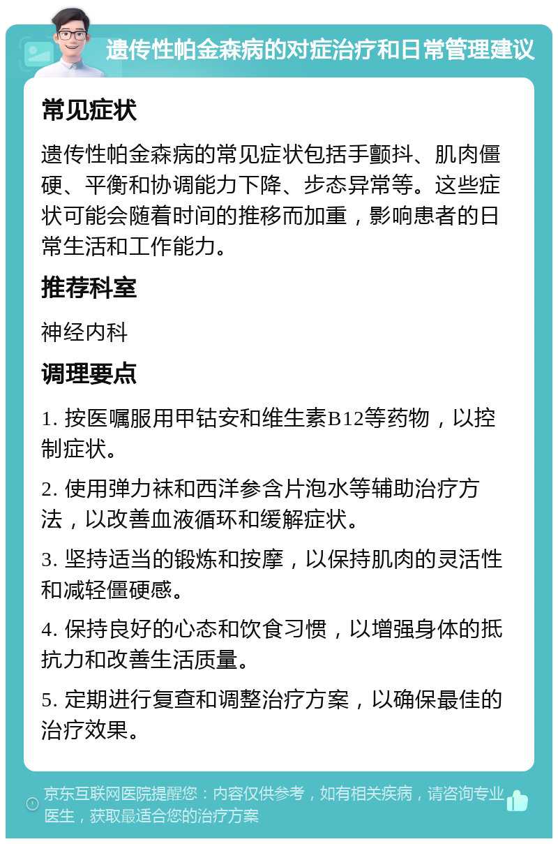 遗传性帕金森病的对症治疗和日常管理建议 常见症状 遗传性帕金森病的常见症状包括手颤抖、肌肉僵硬、平衡和协调能力下降、步态异常等。这些症状可能会随着时间的推移而加重，影响患者的日常生活和工作能力。 推荐科室 神经内科 调理要点 1. 按医嘱服用甲钴安和维生素B12等药物，以控制症状。 2. 使用弹力袜和西洋参含片泡水等辅助治疗方法，以改善血液循环和缓解症状。 3. 坚持适当的锻炼和按摩，以保持肌肉的灵活性和减轻僵硬感。 4. 保持良好的心态和饮食习惯，以增强身体的抵抗力和改善生活质量。 5. 定期进行复查和调整治疗方案，以确保最佳的治疗效果。