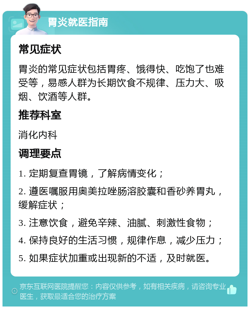 胃炎就医指南 常见症状 胃炎的常见症状包括胃疼、饿得快、吃饱了也难受等，易感人群为长期饮食不规律、压力大、吸烟、饮酒等人群。 推荐科室 消化内科 调理要点 1. 定期复查胃镜，了解病情变化； 2. 遵医嘱服用奥美拉唑肠溶胶囊和香砂养胃丸，缓解症状； 3. 注意饮食，避免辛辣、油腻、刺激性食物； 4. 保持良好的生活习惯，规律作息，减少压力； 5. 如果症状加重或出现新的不适，及时就医。