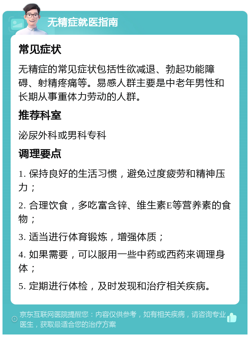 无精症就医指南 常见症状 无精症的常见症状包括性欲减退、勃起功能障碍、射精疼痛等。易感人群主要是中老年男性和长期从事重体力劳动的人群。 推荐科室 泌尿外科或男科专科 调理要点 1. 保持良好的生活习惯，避免过度疲劳和精神压力； 2. 合理饮食，多吃富含锌、维生素E等营养素的食物； 3. 适当进行体育锻炼，增强体质； 4. 如果需要，可以服用一些中药或西药来调理身体； 5. 定期进行体检，及时发现和治疗相关疾病。