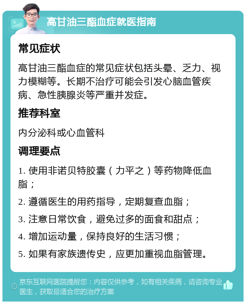 高甘油三酯血症就医指南 常见症状 高甘油三酯血症的常见症状包括头晕、乏力、视力模糊等。长期不治疗可能会引发心脑血管疾病、急性胰腺炎等严重并发症。 推荐科室 内分泌科或心血管科 调理要点 1. 使用非诺贝特胶囊（力平之）等药物降低血脂； 2. 遵循医生的用药指导，定期复查血脂； 3. 注意日常饮食，避免过多的面食和甜点； 4. 增加运动量，保持良好的生活习惯； 5. 如果有家族遗传史，应更加重视血脂管理。