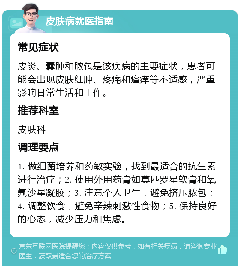 皮肤病就医指南 常见症状 皮炎、囊肿和脓包是该疾病的主要症状，患者可能会出现皮肤红肿、疼痛和瘙痒等不适感，严重影响日常生活和工作。 推荐科室 皮肤科 调理要点 1. 做细菌培养和药敏实验，找到最适合的抗生素进行治疗；2. 使用外用药膏如莫匹罗星软膏和氧氟沙星凝胶；3. 注意个人卫生，避免挤压脓包；4. 调整饮食，避免辛辣刺激性食物；5. 保持良好的心态，减少压力和焦虑。