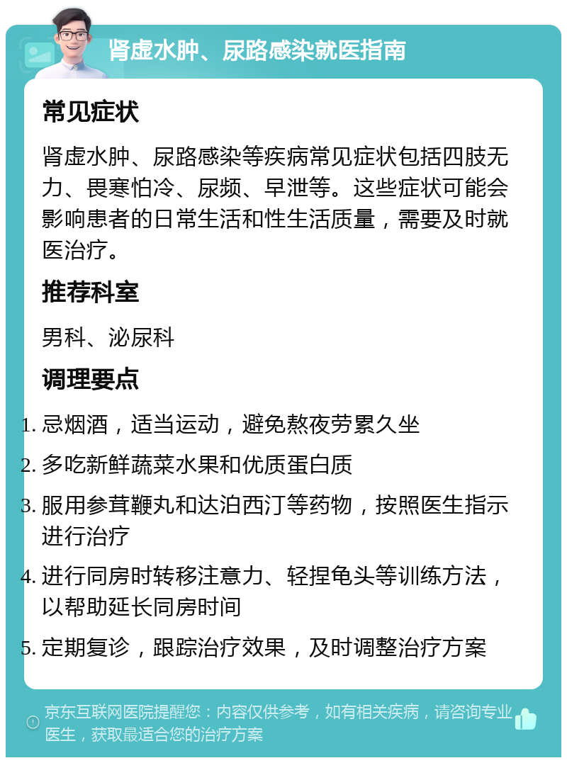 肾虚水肿、尿路感染就医指南 常见症状 肾虚水肿、尿路感染等疾病常见症状包括四肢无力、畏寒怕冷、尿频、早泄等。这些症状可能会影响患者的日常生活和性生活质量，需要及时就医治疗。 推荐科室 男科、泌尿科 调理要点 忌烟酒，适当运动，避免熬夜劳累久坐 多吃新鲜蔬菜水果和优质蛋白质 服用参茸鞭丸和达泊西汀等药物，按照医生指示进行治疗 进行同房时转移注意力、轻捏龟头等训练方法，以帮助延长同房时间 定期复诊，跟踪治疗效果，及时调整治疗方案