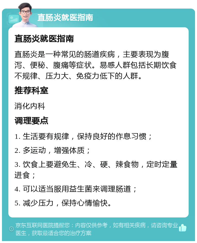 直肠炎就医指南 直肠炎就医指南 直肠炎是一种常见的肠道疾病，主要表现为腹泻、便秘、腹痛等症状。易感人群包括长期饮食不规律、压力大、免疫力低下的人群。 推荐科室 消化内科 调理要点 1. 生活要有规律，保持良好的作息习惯； 2. 多运动，增强体质； 3. 饮食上要避免生、冷、硬、辣食物，定时定量进食； 4. 可以适当服用益生菌来调理肠道； 5. 减少压力，保持心情愉快。