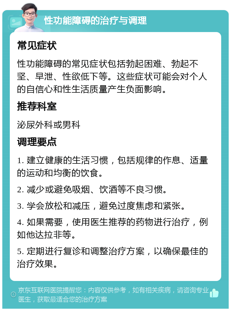 性功能障碍的治疗与调理 常见症状 性功能障碍的常见症状包括勃起困难、勃起不坚、早泄、性欲低下等。这些症状可能会对个人的自信心和性生活质量产生负面影响。 推荐科室 泌尿外科或男科 调理要点 1. 建立健康的生活习惯，包括规律的作息、适量的运动和均衡的饮食。 2. 减少或避免吸烟、饮酒等不良习惯。 3. 学会放松和减压，避免过度焦虑和紧张。 4. 如果需要，使用医生推荐的药物进行治疗，例如他达拉非等。 5. 定期进行复诊和调整治疗方案，以确保最佳的治疗效果。