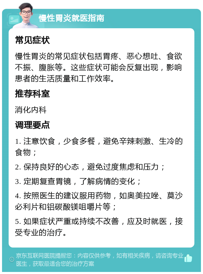 慢性胃炎就医指南 常见症状 慢性胃炎的常见症状包括胃疼、恶心想吐、食欲不振、腹胀等。这些症状可能会反复出现，影响患者的生活质量和工作效率。 推荐科室 消化内科 调理要点 1. 注意饮食，少食多餐，避免辛辣刺激、生冷的食物； 2. 保持良好的心态，避免过度焦虑和压力； 3. 定期复查胃镜，了解病情的变化； 4. 按照医生的建议服用药物，如奥美拉唑、莫沙必利片和铝碳酸镁咀嚼片等； 5. 如果症状严重或持续不改善，应及时就医，接受专业的治疗。