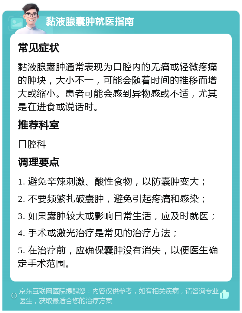 黏液腺囊肿就医指南 常见症状 黏液腺囊肿通常表现为口腔内的无痛或轻微疼痛的肿块，大小不一，可能会随着时间的推移而增大或缩小。患者可能会感到异物感或不适，尤其是在进食或说话时。 推荐科室 口腔科 调理要点 1. 避免辛辣刺激、酸性食物，以防囊肿变大； 2. 不要频繁扎破囊肿，避免引起疼痛和感染； 3. 如果囊肿较大或影响日常生活，应及时就医； 4. 手术或激光治疗是常见的治疗方法； 5. 在治疗前，应确保囊肿没有消失，以便医生确定手术范围。