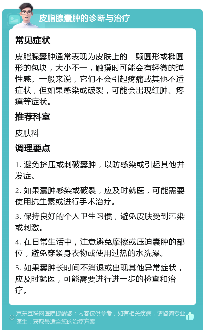 皮脂腺囊肿的诊断与治疗 常见症状 皮脂腺囊肿通常表现为皮肤上的一颗圆形或椭圆形的包块，大小不一，触摸时可能会有轻微的弹性感。一般来说，它们不会引起疼痛或其他不适症状，但如果感染或破裂，可能会出现红肿、疼痛等症状。 推荐科室 皮肤科 调理要点 1. 避免挤压或刺破囊肿，以防感染或引起其他并发症。 2. 如果囊肿感染或破裂，应及时就医，可能需要使用抗生素或进行手术治疗。 3. 保持良好的个人卫生习惯，避免皮肤受到污染或刺激。 4. 在日常生活中，注意避免摩擦或压迫囊肿的部位，避免穿紧身衣物或使用过热的水洗澡。 5. 如果囊肿长时间不消退或出现其他异常症状，应及时就医，可能需要进行进一步的检查和治疗。