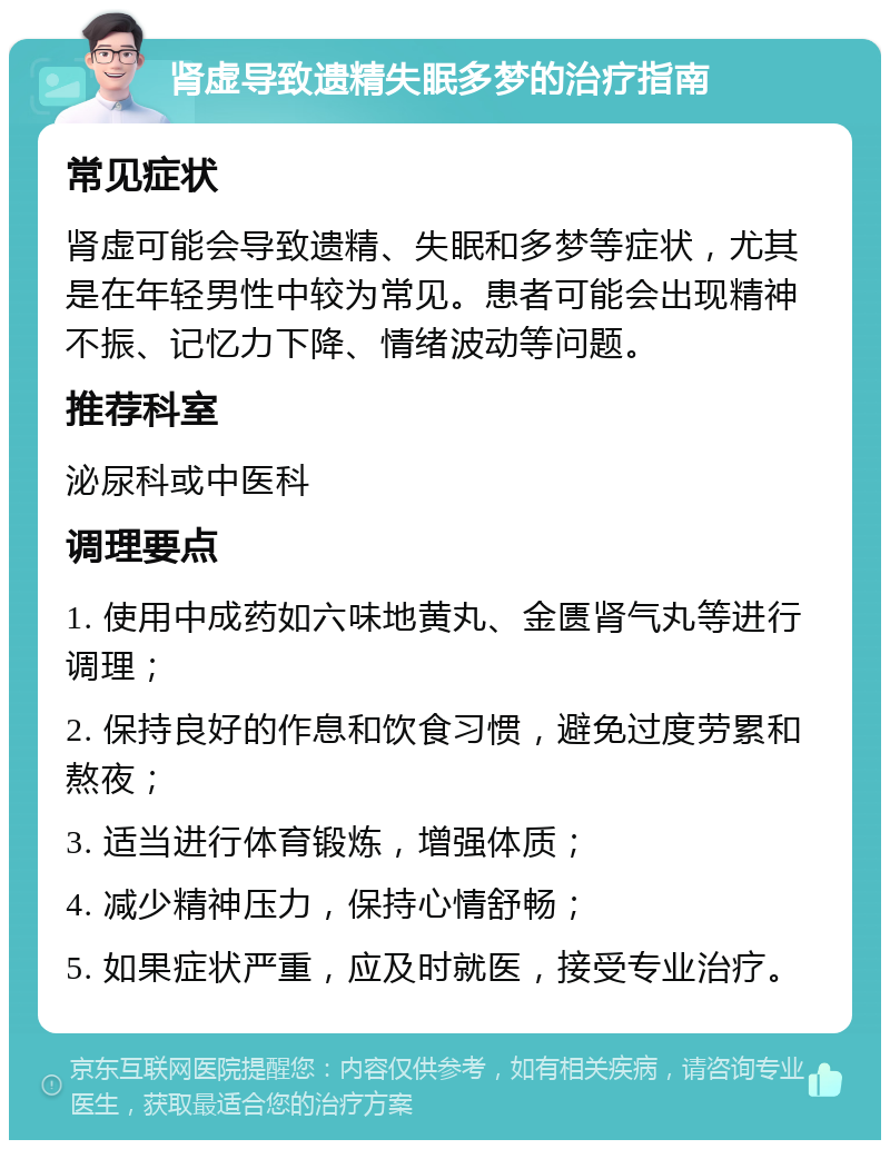 肾虚导致遗精失眠多梦的治疗指南 常见症状 肾虚可能会导致遗精、失眠和多梦等症状，尤其是在年轻男性中较为常见。患者可能会出现精神不振、记忆力下降、情绪波动等问题。 推荐科室 泌尿科或中医科 调理要点 1. 使用中成药如六味地黄丸、金匮肾气丸等进行调理； 2. 保持良好的作息和饮食习惯，避免过度劳累和熬夜； 3. 适当进行体育锻炼，增强体质； 4. 减少精神压力，保持心情舒畅； 5. 如果症状严重，应及时就医，接受专业治疗。