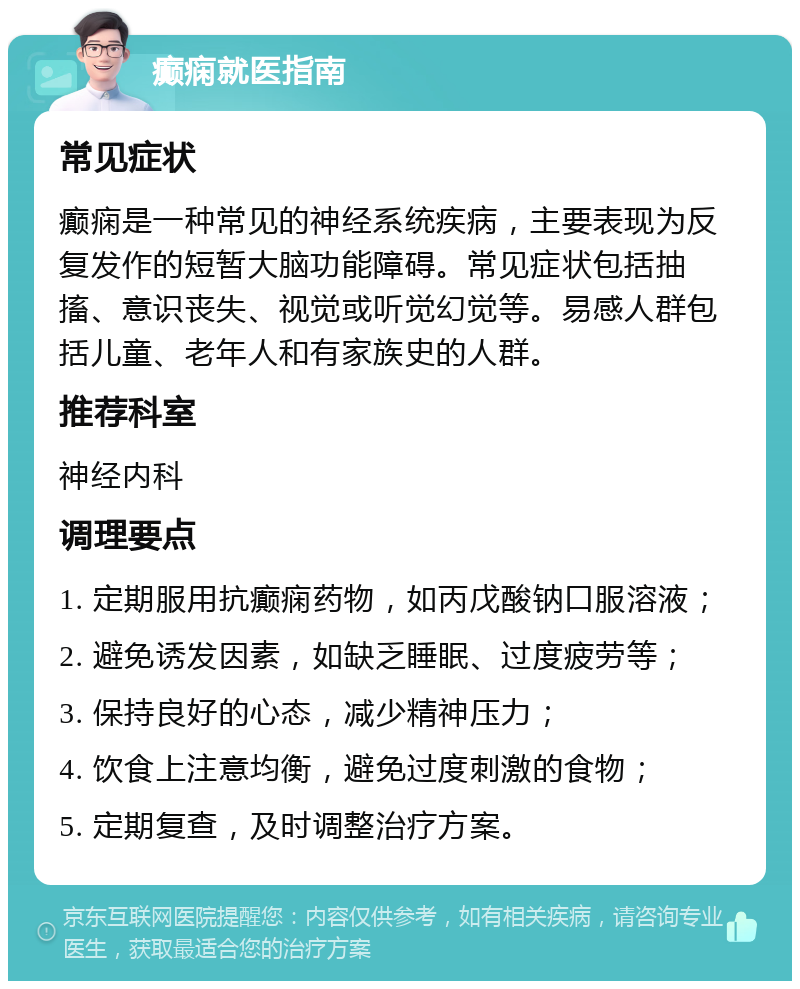 癫痫就医指南 常见症状 癫痫是一种常见的神经系统疾病，主要表现为反复发作的短暂大脑功能障碍。常见症状包括抽搐、意识丧失、视觉或听觉幻觉等。易感人群包括儿童、老年人和有家族史的人群。 推荐科室 神经内科 调理要点 1. 定期服用抗癫痫药物，如丙戊酸钠口服溶液； 2. 避免诱发因素，如缺乏睡眠、过度疲劳等； 3. 保持良好的心态，减少精神压力； 4. 饮食上注意均衡，避免过度刺激的食物； 5. 定期复查，及时调整治疗方案。