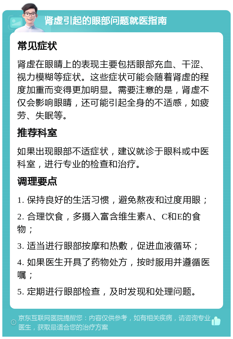 肾虚引起的眼部问题就医指南 常见症状 肾虚在眼睛上的表现主要包括眼部充血、干涩、视力模糊等症状。这些症状可能会随着肾虚的程度加重而变得更加明显。需要注意的是，肾虚不仅会影响眼睛，还可能引起全身的不适感，如疲劳、失眠等。 推荐科室 如果出现眼部不适症状，建议就诊于眼科或中医科室，进行专业的检查和治疗。 调理要点 1. 保持良好的生活习惯，避免熬夜和过度用眼； 2. 合理饮食，多摄入富含维生素A、C和E的食物； 3. 适当进行眼部按摩和热敷，促进血液循环； 4. 如果医生开具了药物处方，按时服用并遵循医嘱； 5. 定期进行眼部检查，及时发现和处理问题。