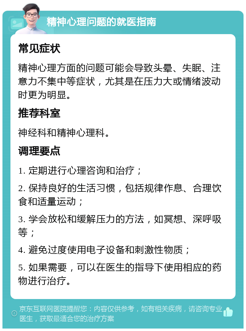 精神心理问题的就医指南 常见症状 精神心理方面的问题可能会导致头晕、失眠、注意力不集中等症状，尤其是在压力大或情绪波动时更为明显。 推荐科室 神经科和精神心理科。 调理要点 1. 定期进行心理咨询和治疗； 2. 保持良好的生活习惯，包括规律作息、合理饮食和适量运动； 3. 学会放松和缓解压力的方法，如冥想、深呼吸等； 4. 避免过度使用电子设备和刺激性物质； 5. 如果需要，可以在医生的指导下使用相应的药物进行治疗。